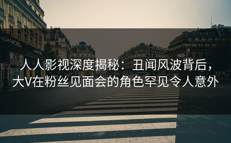 人人影视深度揭秘：丑闻风波背后，大V在粉丝见面会的角色罕见令人意外