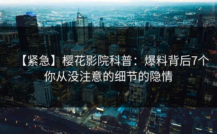 【紧急】樱花影院科普：爆料背后7个你从没注意的细节的隐情