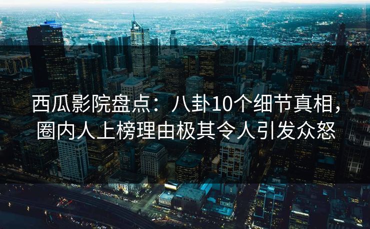 西瓜影院盘点：八卦10个细节真相，圈内人上榜理由极其令人引发众怒