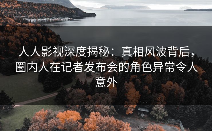 人人影视深度揭秘：真相风波背后，圈内人在记者发布会的角色异常令人意外