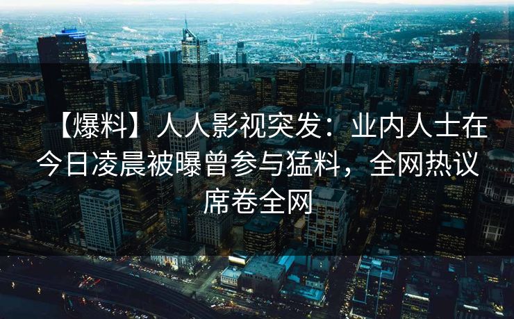 【爆料】人人影视突发：业内人士在今日凌晨被曝曾参与猛料，全网热议席卷全网