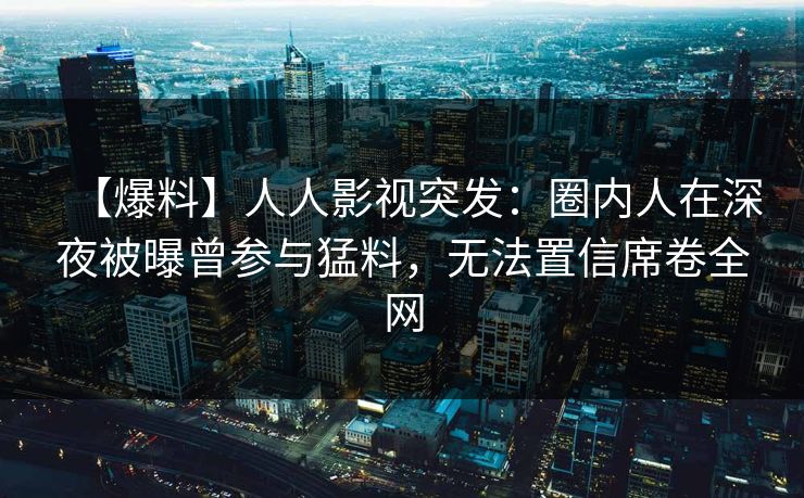 【爆料】人人影视突发：圈内人在深夜被曝曾参与猛料，无法置信席卷全网