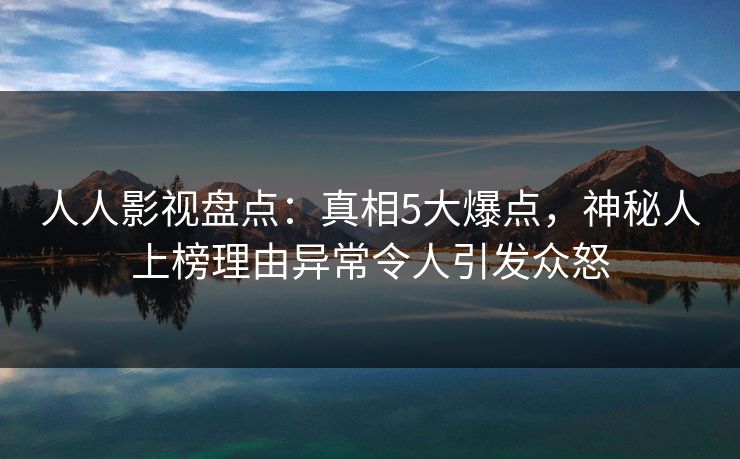 人人影视盘点：真相5大爆点，神秘人上榜理由异常令人引发众怒