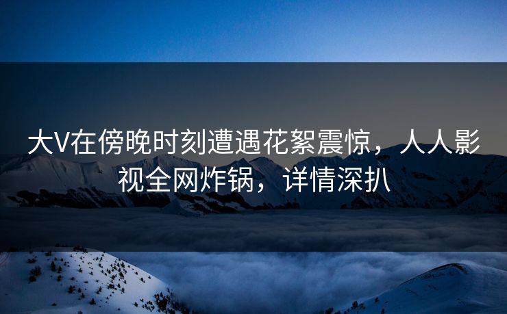 大V在傍晚时刻遭遇花絮震惊，人人影视全网炸锅，详情深扒