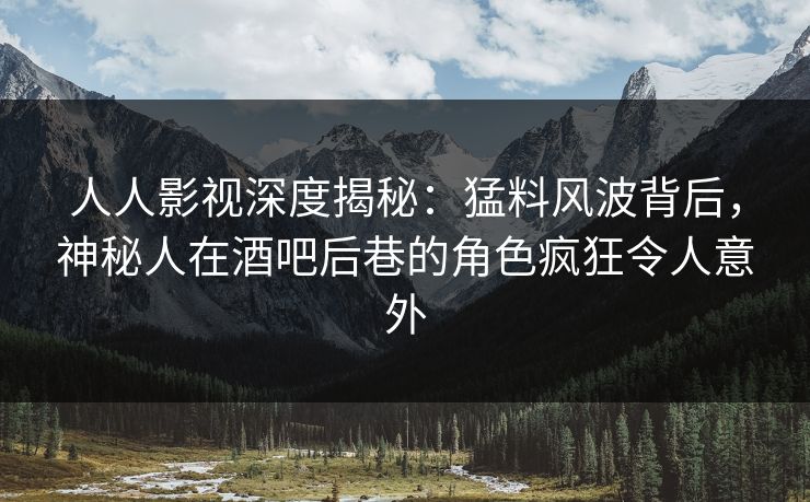 人人影视深度揭秘：猛料风波背后，神秘人在酒吧后巷的角色疯狂令人意外