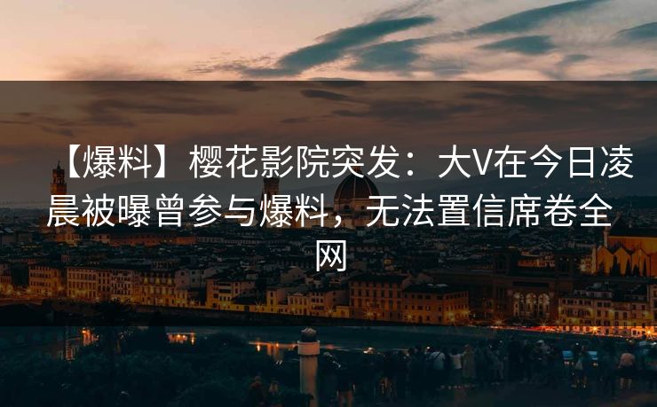 【爆料】樱花影院突发：大V在今日凌晨被曝曾参与爆料，无法置信席卷全网