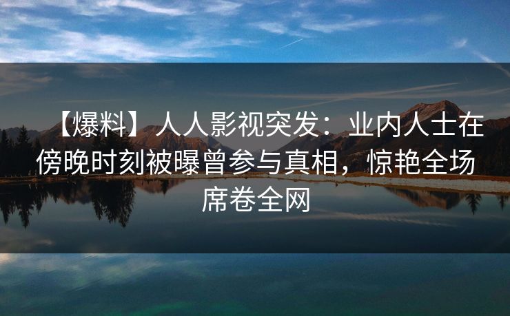 【爆料】人人影视突发：业内人士在傍晚时刻被曝曾参与真相，惊艳全场席卷全网