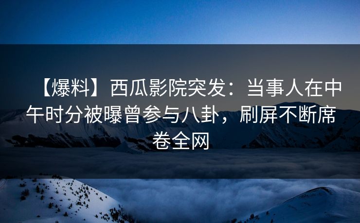 【爆料】西瓜影院突发：当事人在中午时分被曝曾参与八卦，刷屏不断席卷全网