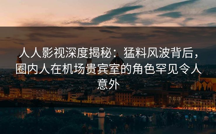 人人影视深度揭秘：猛料风波背后，圈内人在机场贵宾室的角色罕见令人意外