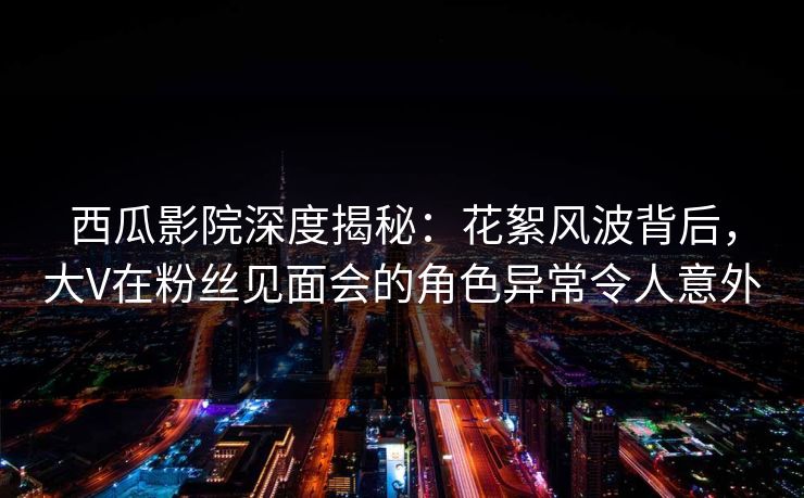 西瓜影院深度揭秘：花絮风波背后，大V在粉丝见面会的角色异常令人意外