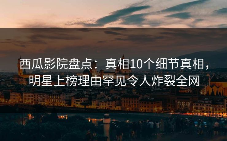 西瓜影院盘点：真相10个细节真相，明星上榜理由罕见令人炸裂全网