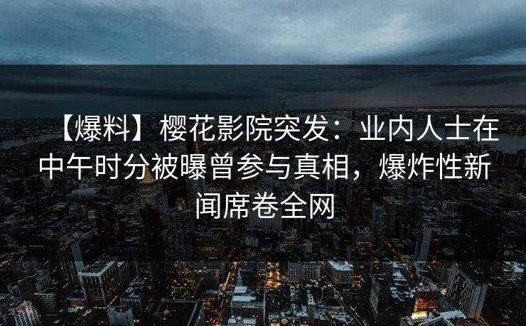 【爆料】樱花影院突发：业内人士在中午时分被曝曾参与真相，爆炸性新闻席卷全网