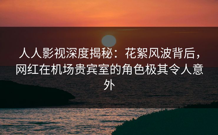 人人影视深度揭秘：花絮风波背后，网红在机场贵宾室的角色极其令人意外