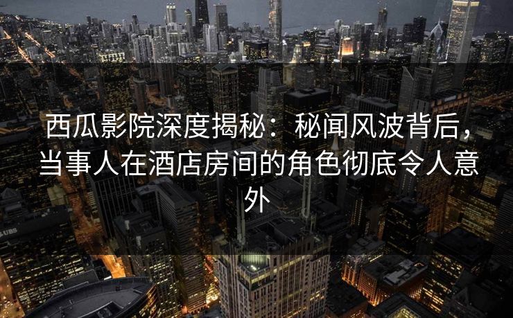 西瓜影院深度揭秘：秘闻风波背后，当事人在酒店房间的角色彻底令人意外