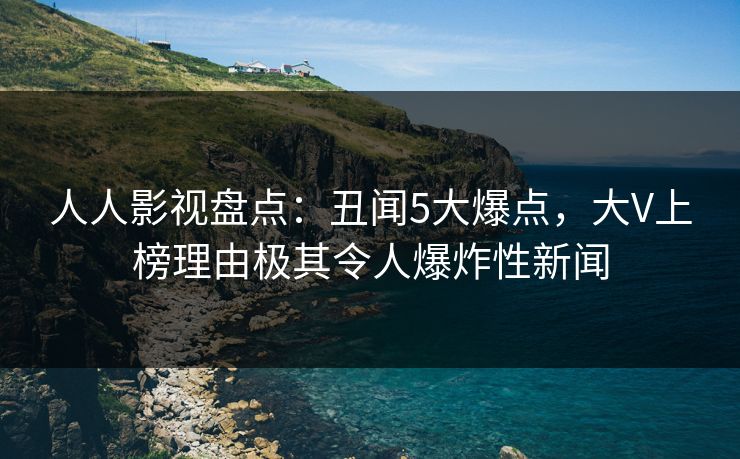人人影视盘点：丑闻5大爆点，大V上榜理由极其令人爆炸性新闻