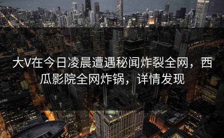 大V在今日凌晨遭遇秘闻炸裂全网，西瓜影院全网炸锅，详情发现