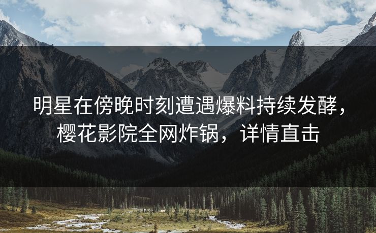 明星在傍晚时刻遭遇爆料持续发酵，樱花影院全网炸锅，详情直击