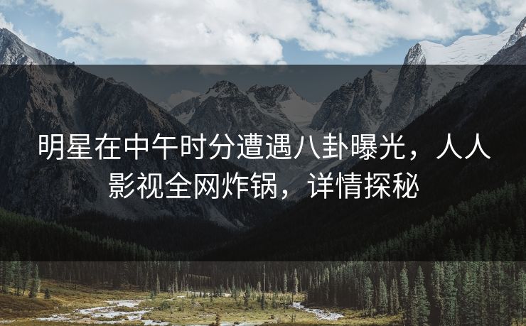 明星在中午时分遭遇八卦曝光，人人影视全网炸锅，详情探秘