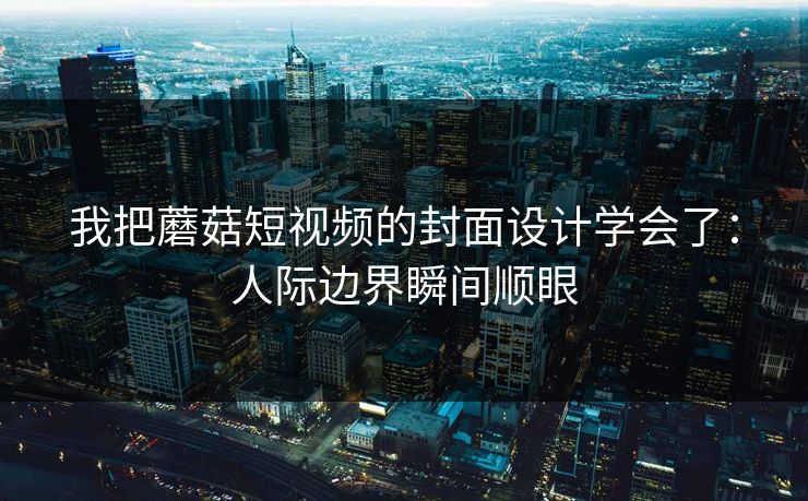 我把蘑菇短视频的封面设计学会了：人际边界瞬间顺眼