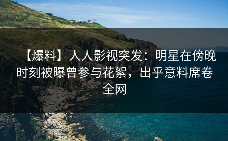 【爆料】人人影视突发：明星在傍晚时刻被曝曾参与花絮，出乎意料席卷全网