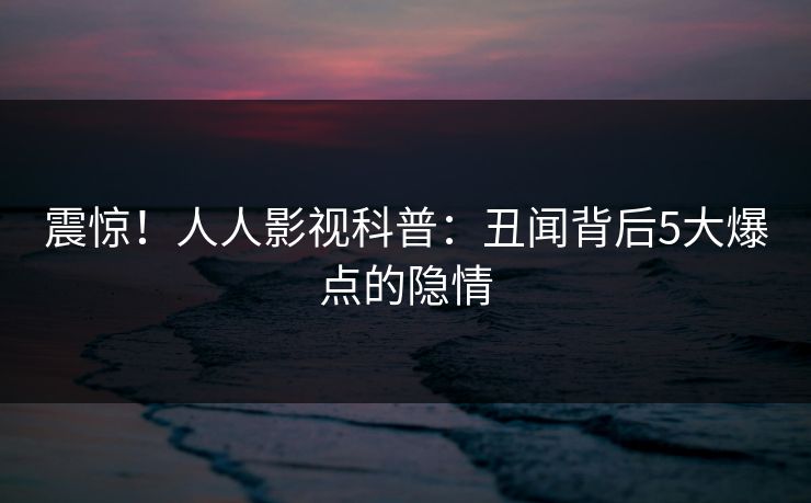 震惊！人人影视科普：丑闻背后5大爆点的隐情