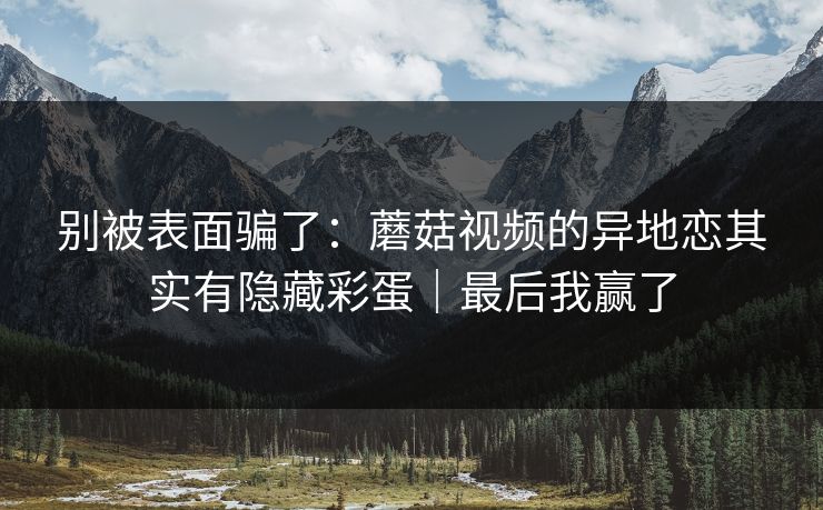 别被表面骗了:蘑菇视频的异地恋其实有隐藏彩蛋|最后我赢了