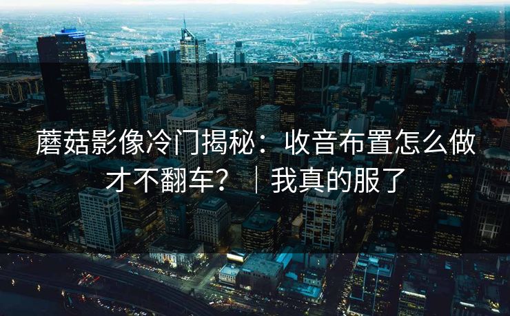 蘑菇影像冷门揭秘:收音布置怎么做才不翻车?|我真的服了