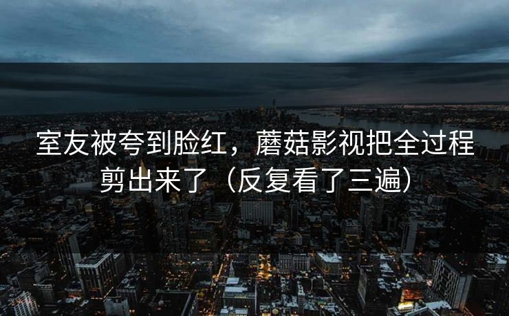室友被夸到脸红,蘑菇影视把全过程剪出来了(反复看了三遍) 室友被夸到脸红,蘑菇影视把全过程剪出来了(反复看了三遍)